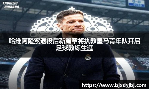 哈维阿隆索退役后新篇章将执教皇马青年队开启足球教练生涯