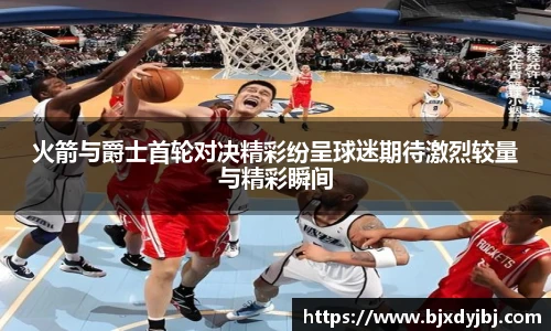 火箭与爵士首轮对决精彩纷呈球迷期待激烈较量与精彩瞬间